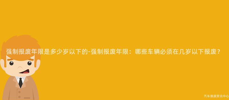 强制报废年限是多少岁以下的-强制报废年限：哪些车辆必须在几岁以下报废？