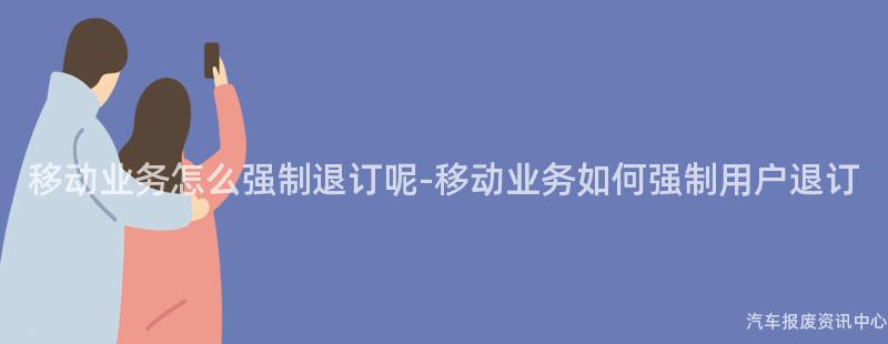 移动业务怎么强制退订呢-移动业务如何强制用户退订