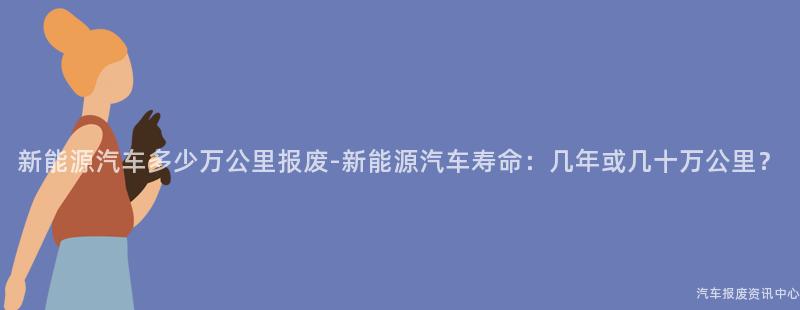 新能源汽车多少万公里报废-新能源汽车寿命：几年或几十万公里？
