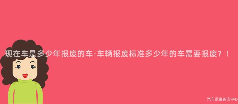 现在车是多少年报废的车-车辆报废标准多少年的车需要报废？！