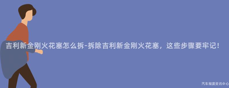 吉利新金刚火花塞怎么拆-拆除吉利新金刚火花塞，这些步骤要牢记！