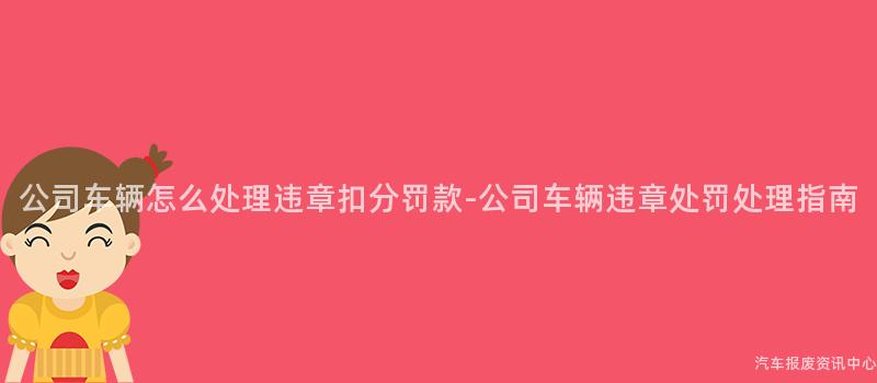 公司车辆怎么处理违章扣分罚款-公司车辆违章处罚处理指南