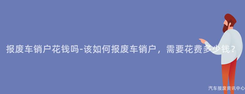 报废车销户花钱吗-该如何报废车销户，需要花费多少钱？