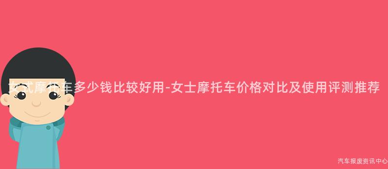 女式摩托车多少钱比较好用-女士摩托车价格对比及使用评测推荐