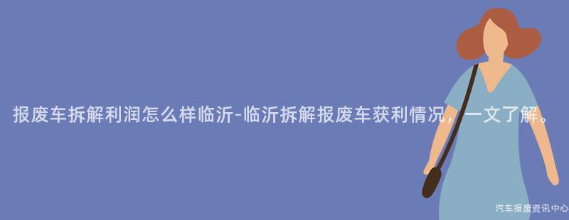 报废车拆解利润怎么样临沂-临沂拆解报废车获利情况，一文了解。