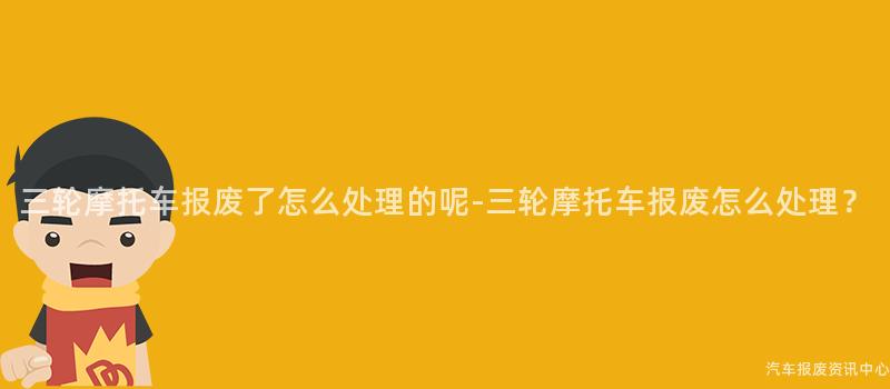 三轮摩托车报废了怎么处理的呢-三轮摩托车报废怎么处理？