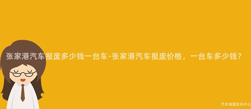 张家港汽车报废多少钱一台车-张家港汽车报废价格，一台车多少钱？
