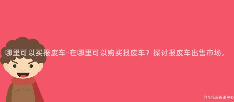 哪里可以买报废车-在哪里可以购买报废车？探讨报废车出售市场。