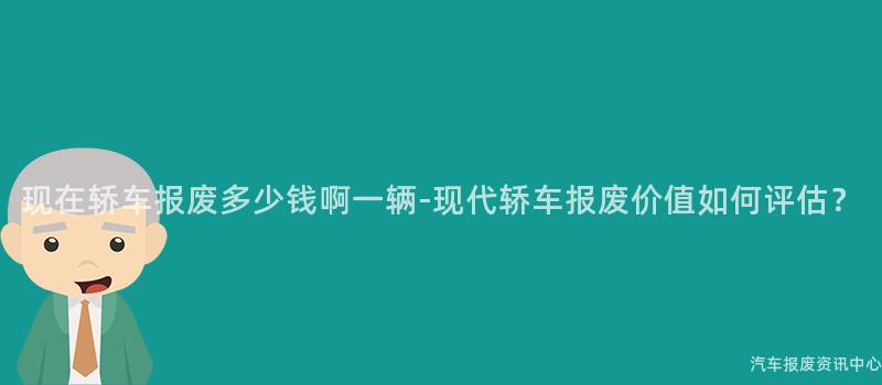 现在轿车报废多少钱啊一辆-现代轿车报废价值如何评估？