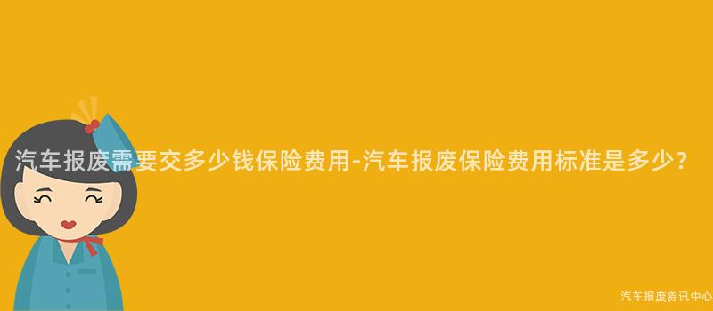 汽车报废需要交多少钱保险费用-汽车报废保险费用标准是多少？