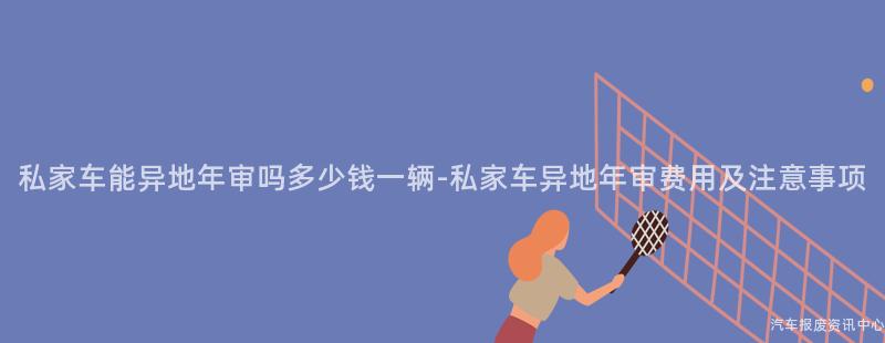 私家车能异地年审吗多少钱一辆-私家车异地年审费用及注意事项