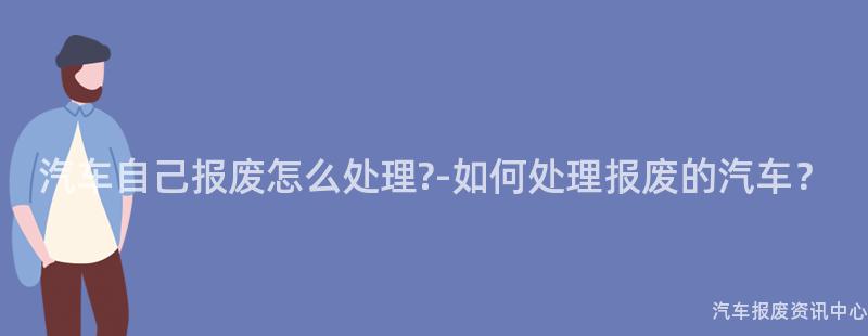 汽车自己报废怎么处理?-如何处理报废的汽车？