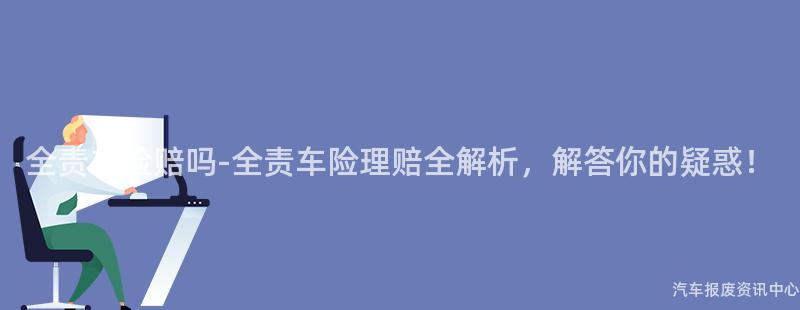 全责车险赔吗-全责车险理赔全解析，解答你的疑惑！