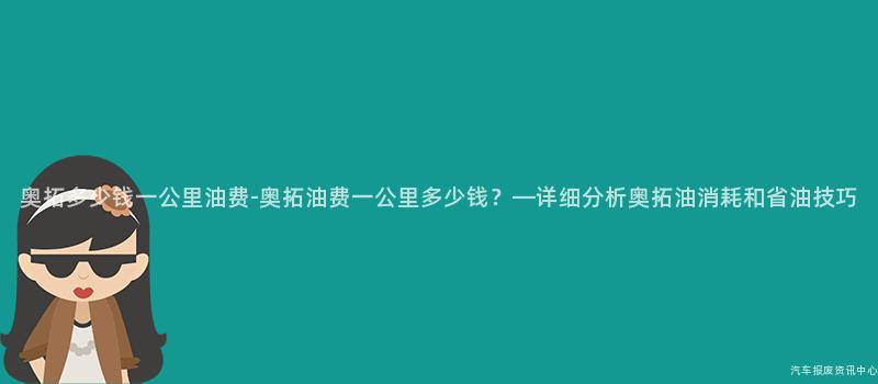 奥拓多少钱一公里油费-奥拓油费一公里多少钱？—详细分析奥拓油消耗和省油技巧