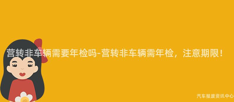 营转非车辆需要年检吗-营转非车辆需年检，注意期限！