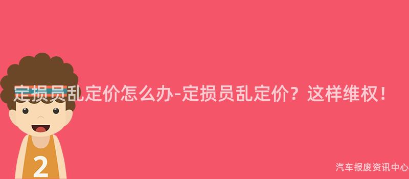 定损员乱定价怎么办-定损员乱定价？这样维权！