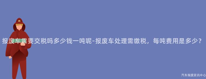 报废车需要交税吗多少钱一吨呢-报废车处理需缴税，每吨费用是多少？