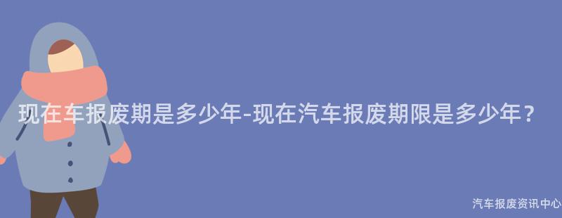 现在车报废期是多少年-现在汽车报废期限是多少年？