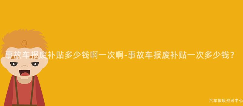 事故车报废补贴多少钱啊一次啊-事故车报废补贴一次多少钱？