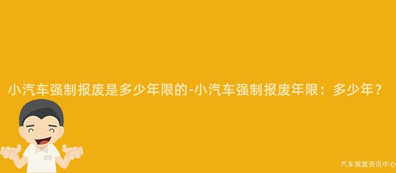 小汽车强制报废是多少年限的-小汽车强制报废年限：多少年？
