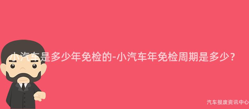 小汽车是多少年免检的-小汽车年免检周期是多少？