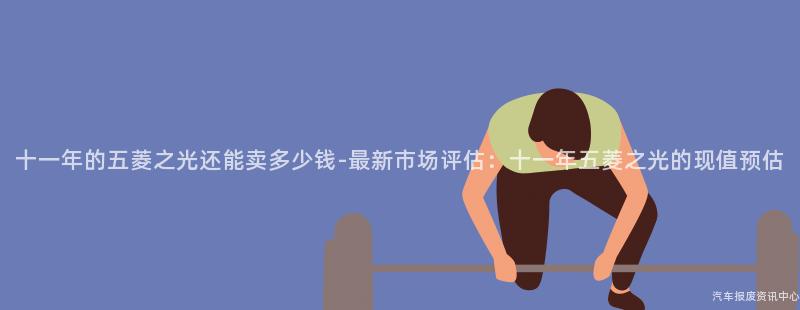 十一年的五菱之光还能卖多少钱-最新市场评估：十一年五菱之光的现值预估