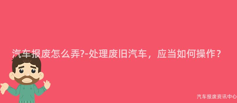 汽车报废怎么弄?-处理废旧汽车，应当如何操作？