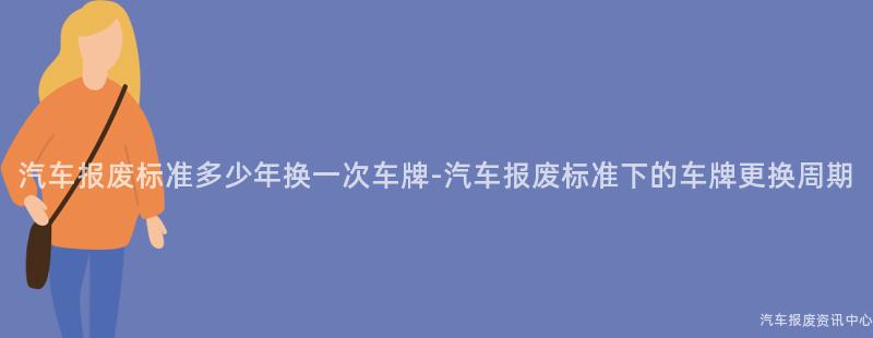 汽车报废标准多少年换一次车牌-汽车报废标准下的车牌更换周期