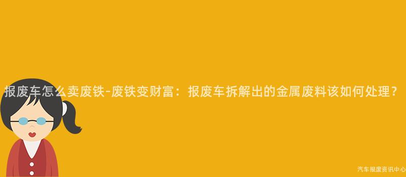 报废车怎么卖废铁-废铁变财富：报废车拆解出的金属废料该如何处理？