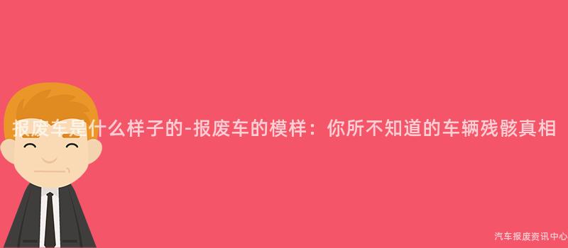 报废车是什么样子的-报废车的模样：你所不知道的车辆残骸真相