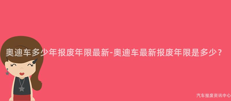 奥迪车多少年报废年限最新-奥迪车最新报废年限是多少？