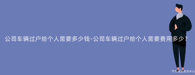 公司车辆过户给个人需要多少钱-公司车辆过户给个人需要费用多少？