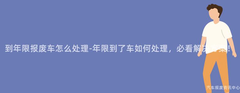 到年限报废车怎么处理-年限到了车如何处理，必看解决方案！
