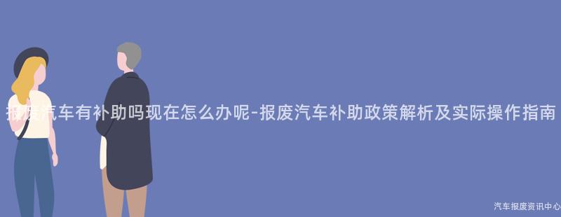 报废汽车有补助吗现在怎么办呢-报废汽车补助政策解析及实际操作指南