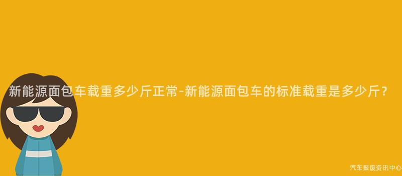 新能源面包车载重多少斤正常-新能源面包车的标准载重是多少斤？
