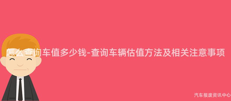 怎么查询车值多少钱-查询车辆估值方法及相关注意事项