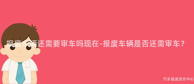 报废车辆还需要审车吗现在-报废车辆是否还需审车？