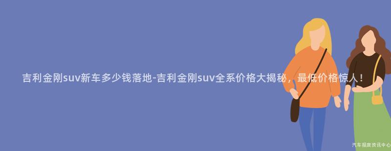 吉利金刚suv新车多少钱落地-吉利金刚suv全系价格大揭秘，最低价格惊人！