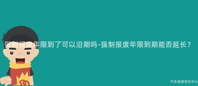 强制报废年限到了可以沿期吗-强制报废年限到期能否延长？