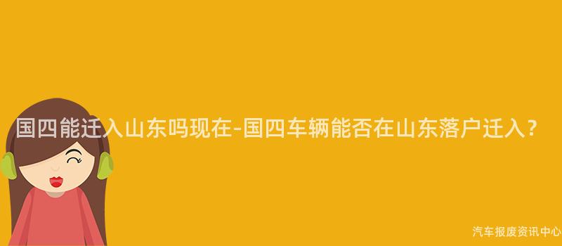 国四能迁入山东吗现在-国四车辆能否在山东落户迁入？