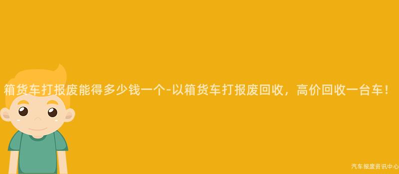 箱货车打报废能得多少钱一个-以箱货车打报废回收，高价回收一台车！