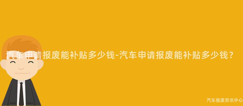 汽车申请报废能补贴多少钱-汽车申请报废能补贴多少钱？