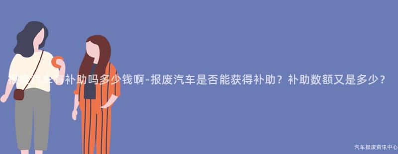 报废汽车有补助吗多少钱啊-报废汽车是否能获得补助？补助数额又是多少？