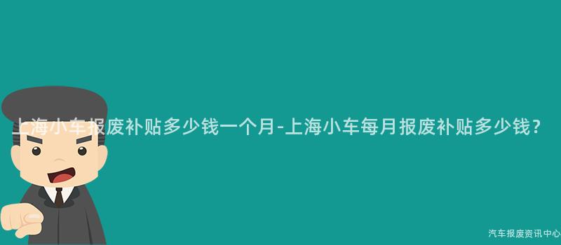 上海小车报废补贴多少钱一个月-上海小车每月报废补贴多少钱？