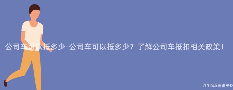 公司车可以抵多少-公司车可以抵多少？了解公司车抵扣相关政策！