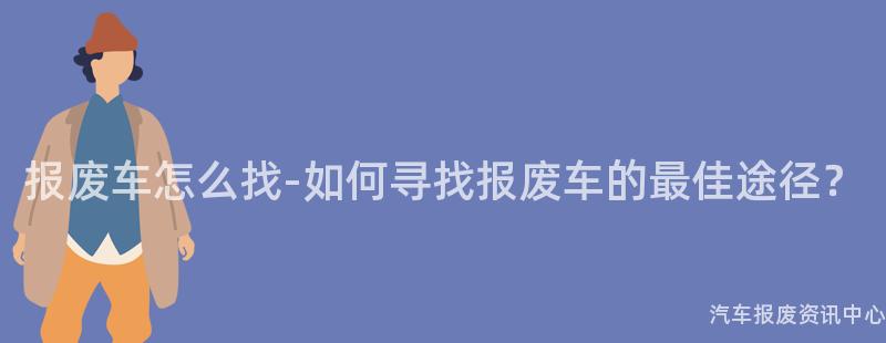 报废车怎么找-如何寻找报废车的最佳途径？