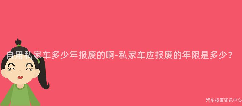 自用私家车多少年报废的啊-私家车应报废的年限是多少？