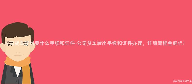公司货车转出要什么手续和证件-公司货车转出手续和证件办理，详细流程全解析！