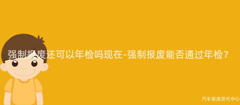 强制报废还可以年检吗现在-强制报废能否通过年检？