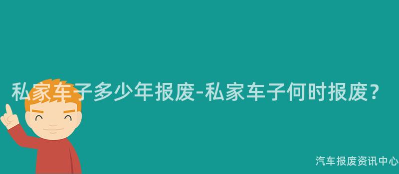 私家车子多少年报废-私家车子何时报废？